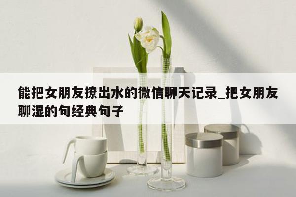 能把女朋友撩出水的微信聊天记录_把女朋友聊湿的句经典句子