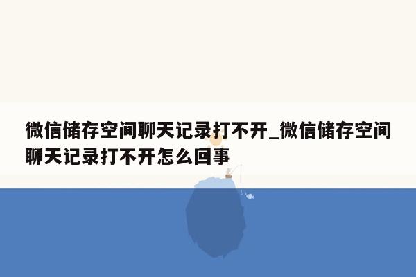 微信储存空间聊天记录打不开_微信储存空间聊天记录打不开怎么回事