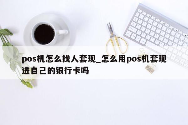 pos机怎么找人套现_怎么用pos机套现进自己的银行卡吗