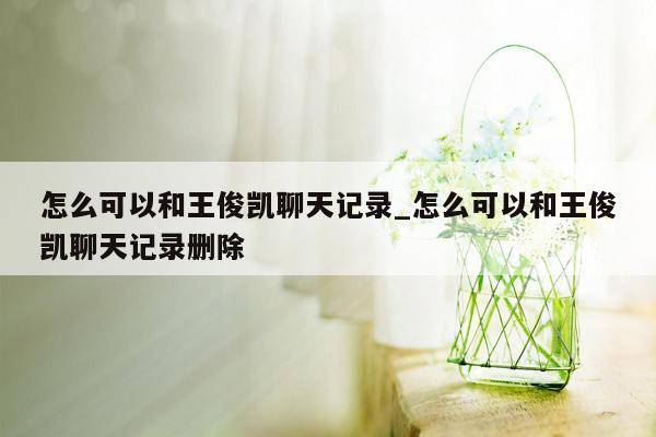 怎么可以和王俊凯聊天记录_怎么可以和王俊凯聊天记录删除