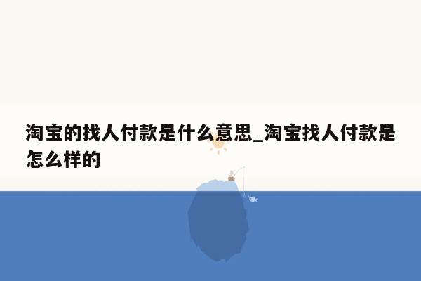 淘宝的找人付款是什么意思_淘宝找人付款是怎么样的