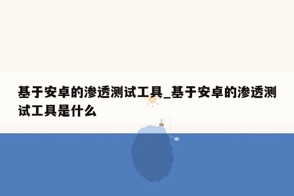 基于安卓的渗透测试工具_基于安卓的渗透测试工具是什么