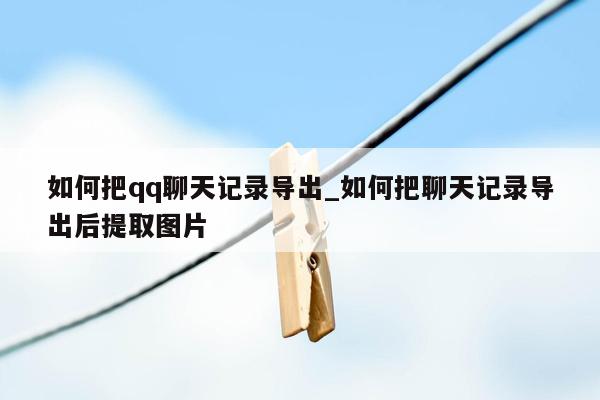 如何把qq聊天记录导出_如何把聊天记录导出后提取图片