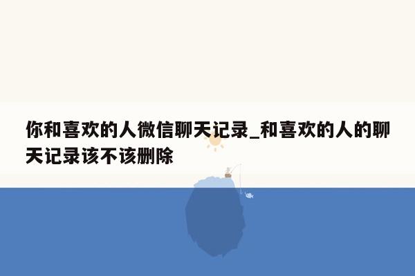 你和喜欢的人微信聊天记录_和喜欢的人的聊天记录该不该删除