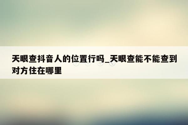 天眼查抖音人的位置行吗_天眼查能不能查到对方住在哪里