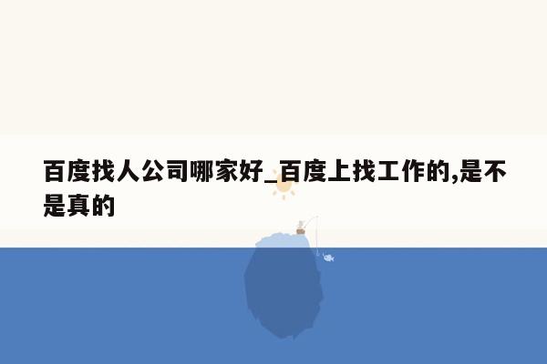 百度找人公司哪家好_百度上找工作的,是不是真的