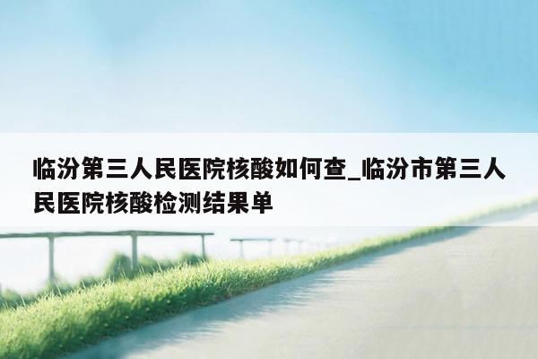 临汾第三人民医院核酸如何查_临汾市第三人民医院核酸检测结果单