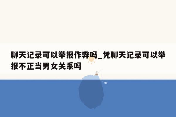 聊天记录可以举报作弊吗_凭聊天记录可以举报不正当男女关系吗