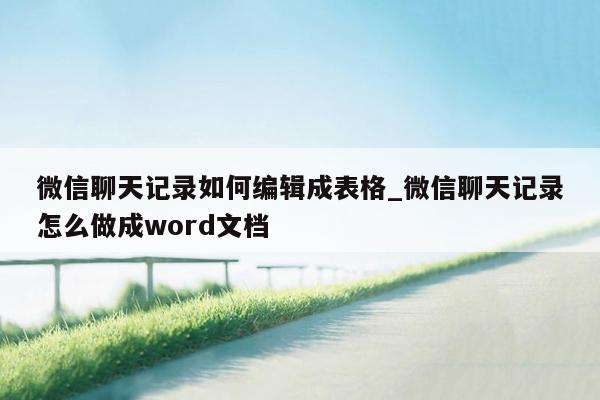 微信聊天记录如何编辑成表格_微信聊天记录怎么做成word文档