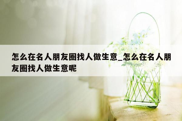 怎么在名人朋友圈找人做生意_怎么在名人朋友圈找人做生意呢