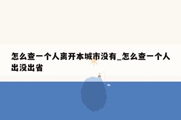 怎么查一个人离开本城市没有_怎么查一个人出没出省