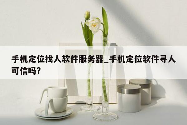 手机定位找人软件服务器_手机定位软件寻人可信吗?