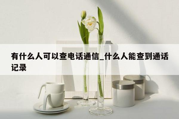 有什么人可以查电话通信_什么人能查到通话记录