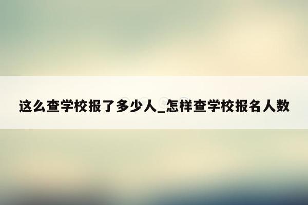 这么查学校报了多少人_怎样查学校报名人数