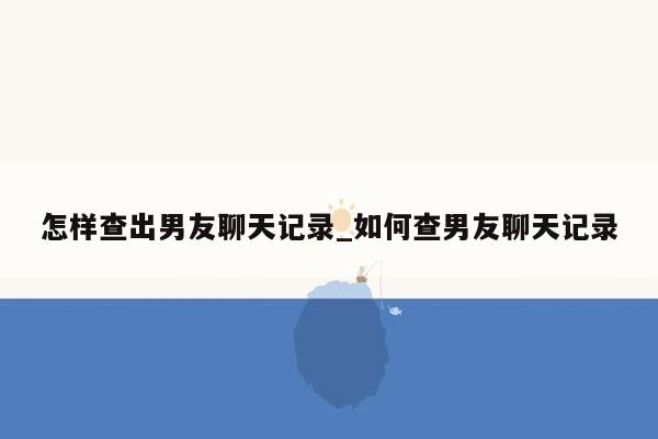 怎样查出男友聊天记录_如何查男友聊天记录