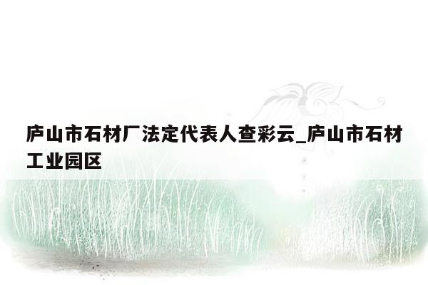 庐山市石材厂法定代表人查彩云_庐山市石材工业园区