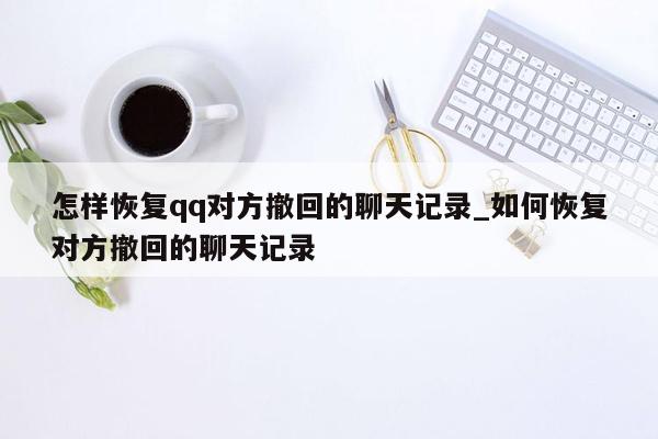 怎样恢复qq对方撤回的聊天记录_如何恢复对方撤回的聊天记录