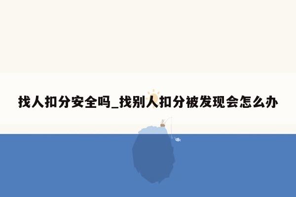 找人扣分安全吗_找别人扣分被发现会怎么办