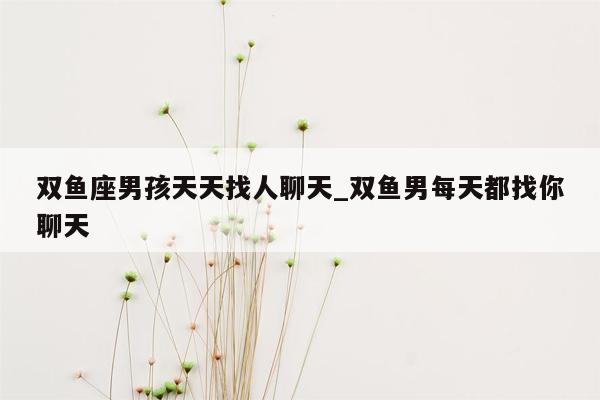 双鱼座男孩天天找人聊天_双鱼男每天都找你聊天