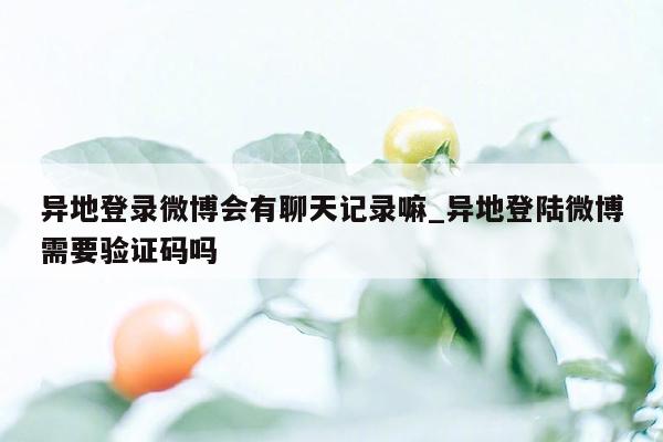 异地登录微博会有聊天记录嘛_异地登陆微博需要验证码吗