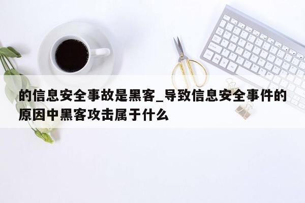 的信息安全事故是黑客_导致信息安全事件的原因中黑客攻击属于什么