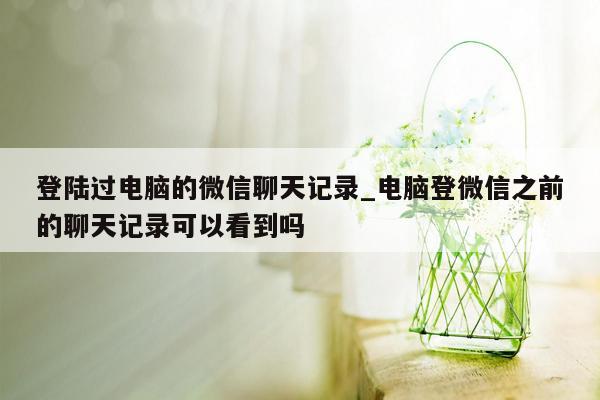 登陆过电脑的微信聊天记录_电脑登微信之前的聊天记录可以看到吗