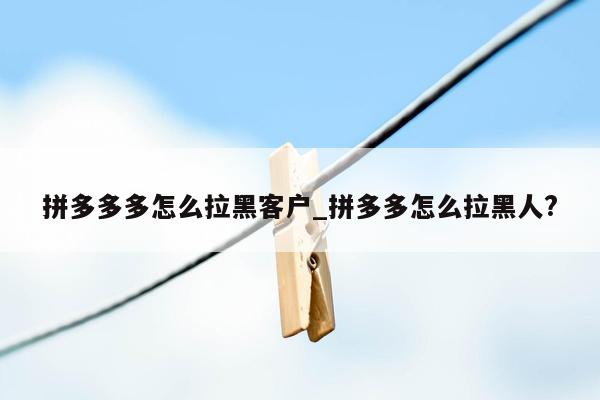 拼多多多怎么拉黑客户_拼多多怎么拉黑人?