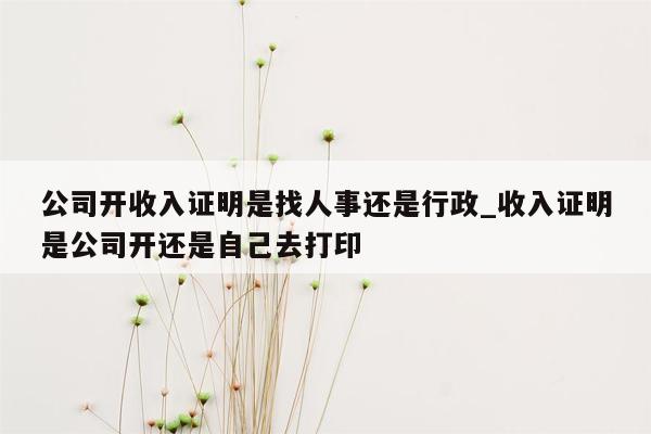 公司开收入证明是找人事还是行政_收入证明是公司开还是自己去打印