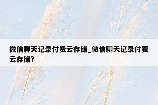 微信聊天记录付费云存储_微信聊天记录付费云存储?