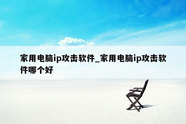 家用电脑ip攻击软件_家用电脑ip攻击软件哪个好