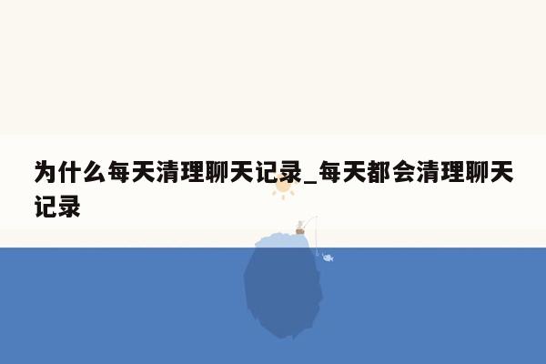 为什么每天清理聊天记录_每天都会清理聊天记录