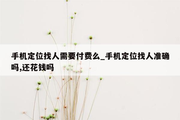 手机定位找人需要付费么_手机定位找人准确吗,还花钱吗