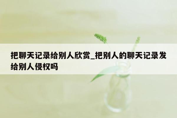 把聊天记录给别人欣赏_把别人的聊天记录发给别人侵权吗