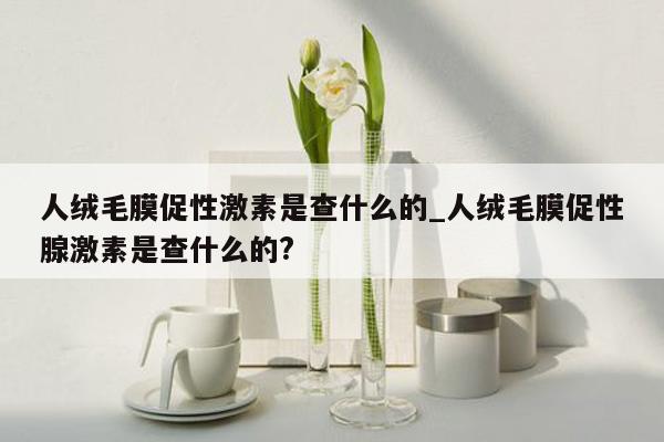 人绒毛膜促性激素是查什么的_人绒毛膜促性腺激素是查什么的?