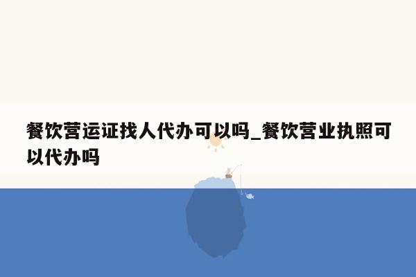 餐饮营运证找人代办可以吗_餐饮营业执照可以代办吗