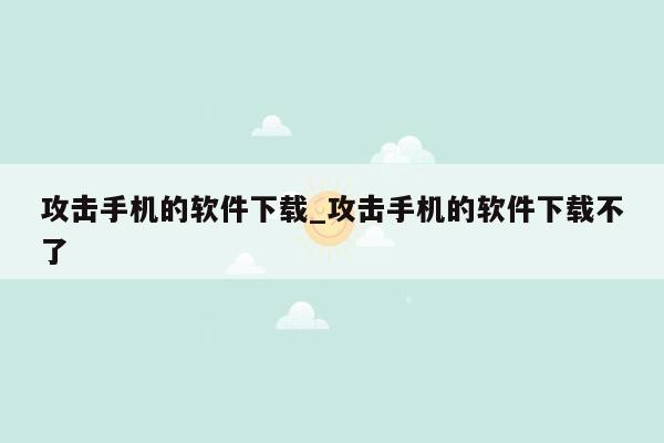 攻击手机的软件下载_攻击手机的软件下载不了