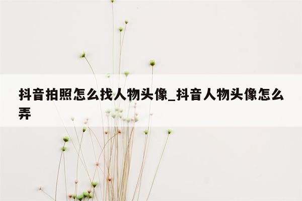 抖音拍照怎么找人物头像_抖音人物头像怎么弄