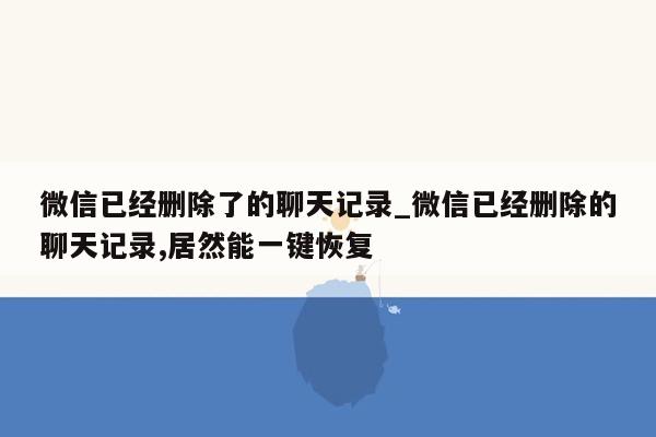 微信已经删除了的聊天记录_微信已经删除的聊天记录,居然能一键恢复