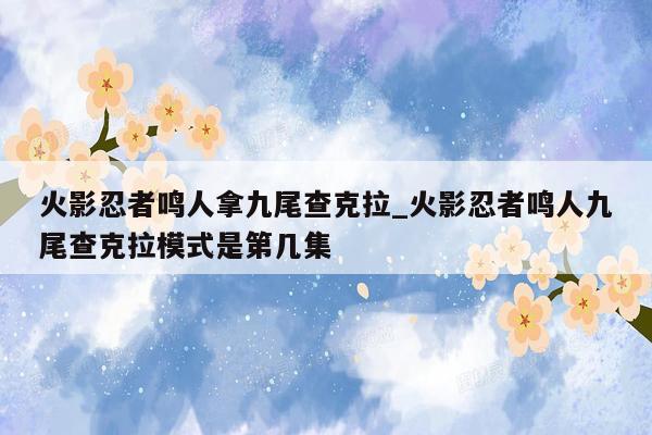 火影忍者鸣人拿九尾查克拉_火影忍者鸣人九尾查克拉模式是第几集