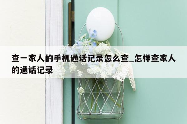 查一家人的手机通话记录怎么查_怎样查家人的通话记录