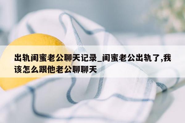 出轨闺蜜老公聊天记录_闺蜜老公出轨了,我该怎么跟他老公聊聊天