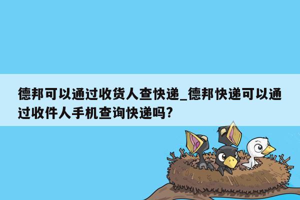 德邦可以通过收货人查快递_德邦快递可以通过收件人手机查询快递吗?