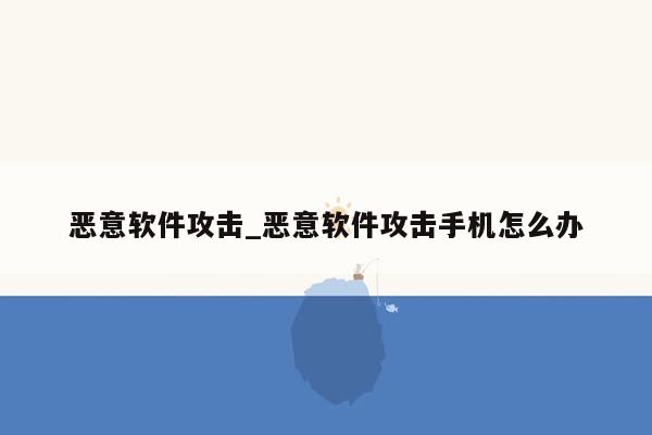 恶意软件攻击_恶意软件攻击手机怎么办