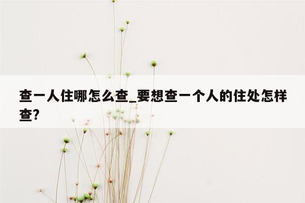 查一人住哪怎么查_要想查一个人的住处怎样查?