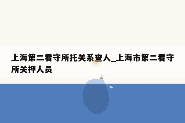 上海第二看守所托关系查人_上海市第二看守所关押人员