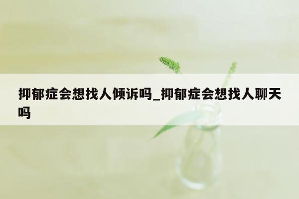 抑郁症会想找人倾诉吗_抑郁症会想找人聊天吗