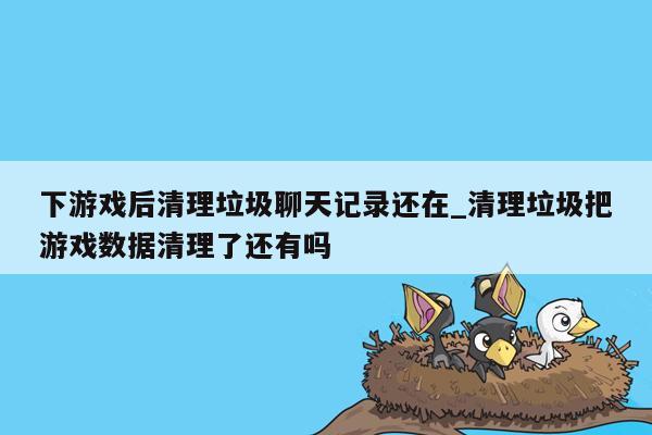 下游戏后清理垃圾聊天记录还在_清理垃圾把游戏数据清理了还有吗