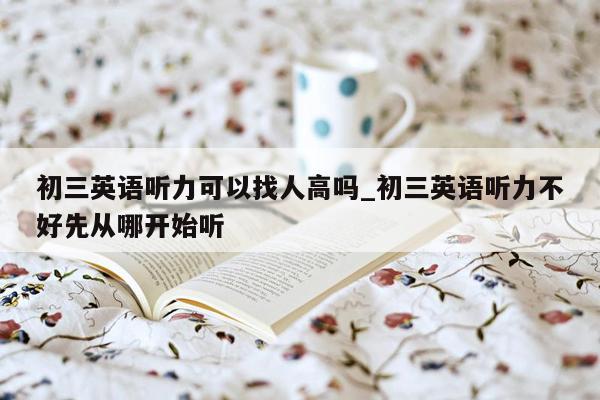 初三英语听力可以找人高吗_初三英语听力不好先从哪开始听