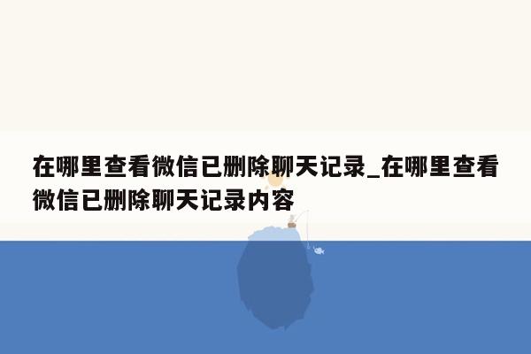 在哪里查看微信已删除聊天记录_在哪里查看微信已删除聊天记录内容