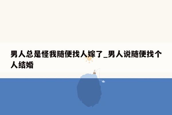 男人总是怪我随便找人嫁了_男人说随便找个人结婚